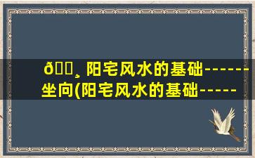 🕸 阳宅风水的基础------坐向(阳宅风水的基础------坐向(五))